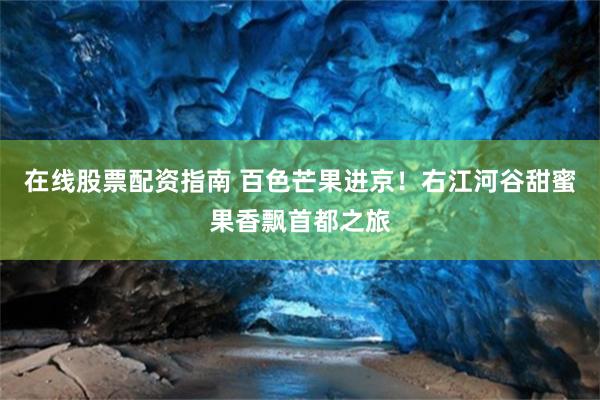 在线股票配资指南 百色芒果进京！右江河谷甜蜜果香飘首都之旅
