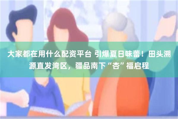 大家都在用什么配资平台 引爆夏日味蕾！田头溯源直发湾区，疆品南下“杏”福启程