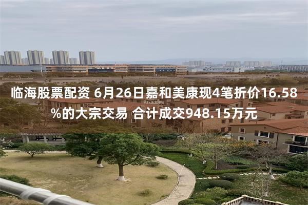 临海股票配资 6月26日嘉和美康现4笔折价16.58%的大宗交易 合计成交948.15万元