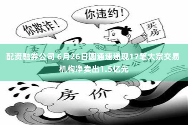 配资融券公司 6月26日圆通速递现17笔大宗交易 机构净卖出1.5亿元