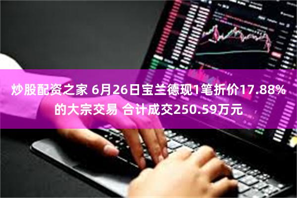 炒股配资之家 6月26日宝兰德现1笔折价17.88%的大宗交易 合计成交250.59万元