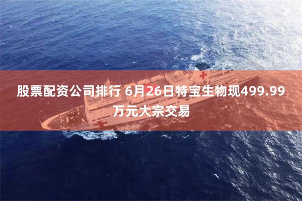 股票配资公司排行 6月26日特宝生物现499.99万元大宗交易
