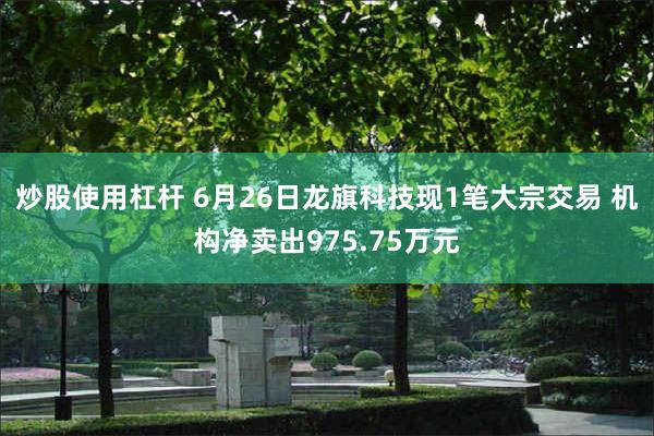 炒股使用杠杆 6月26日龙旗科技现1笔大宗交易 机构净卖出975.75万元