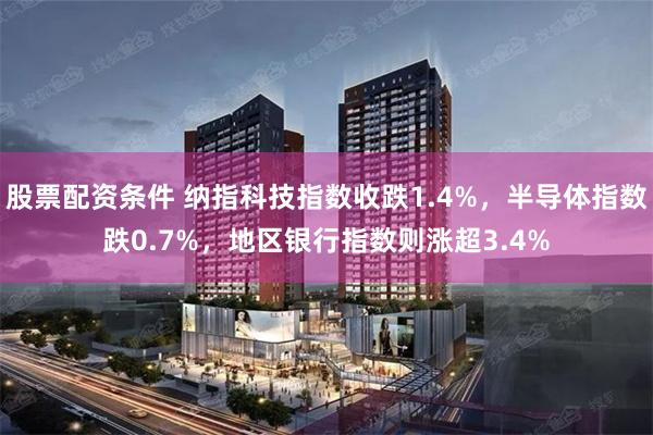 股票配资条件 纳指科技指数收跌1.4%，半导体指数跌0.7%，地区银行指数则涨超3.4%