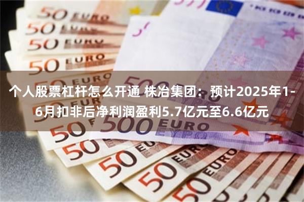 个人股票杠杆怎么开通 株冶集团：预计2025年1-6月扣非后净利润盈利5.7亿元至6.6亿元