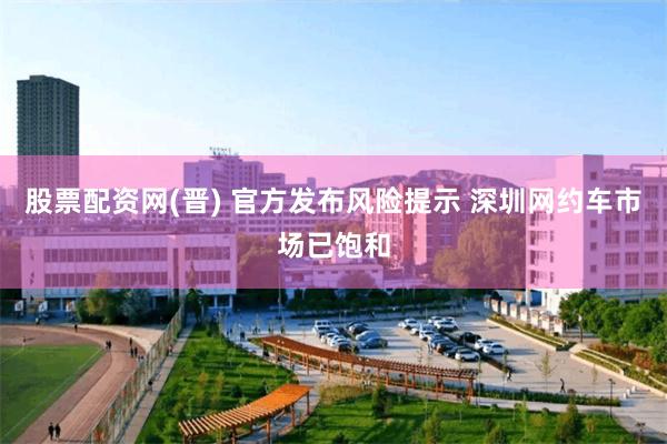 股票配资网(晋) 官方发布风险提示 深圳网约车市场已饱和