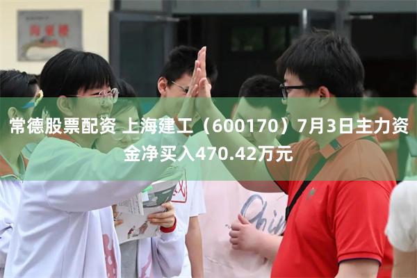 常德股票配资 上海建工（600170）7月3日主力资金净买入470.42万元