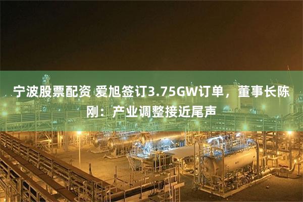 宁波股票配资 爱旭签订3.75GW订单，董事长陈刚：产业调整接近尾声