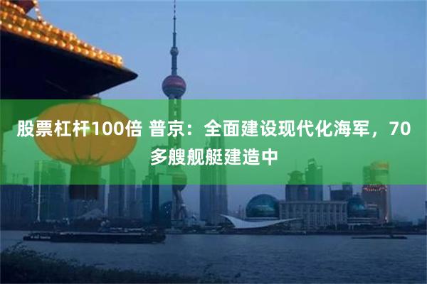 股票杠杆100倍 普京：全面建设现代化海军，70多艘舰艇建造中