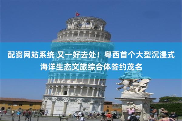 配资网站系统 又一好去处！粤西首个大型沉浸式海洋生态文旅综合体签约茂名