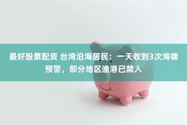 最好股票配资 台湾沿海居民：一天收到3次海啸预警，部分地区渔港已禁入