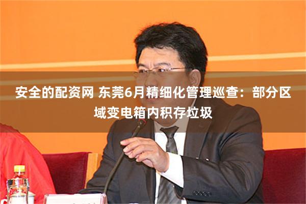安全的配资网 东莞6月精细化管理巡查：部分区域变电箱内积存垃圾