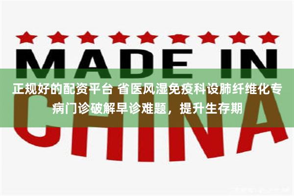 正规好的配资平台 省医风湿免疫科设肺纤维化专病门诊破解早诊难题，提升生存期