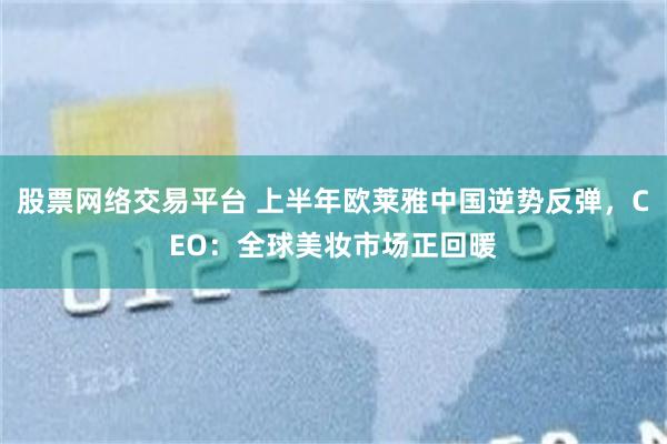 股票网络交易平台 上半年欧莱雅中国逆势反弹，CEO：全球美妆市场正回暖