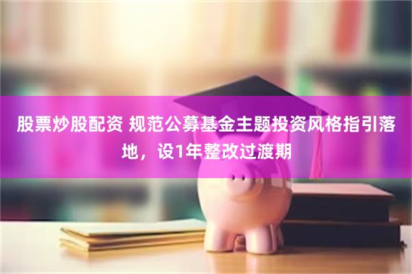 股票炒股配资 规范公募基金主题投资风格指引落地，设1年整改过渡期