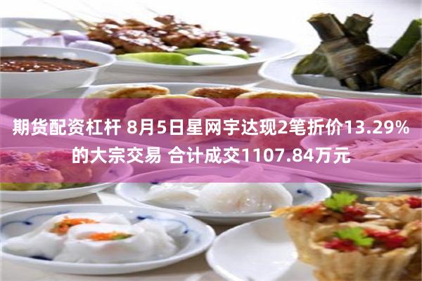 期货配资杠杆 8月5日星网宇达现2笔折价13.29%的大宗交易 合计成交1107.84万元