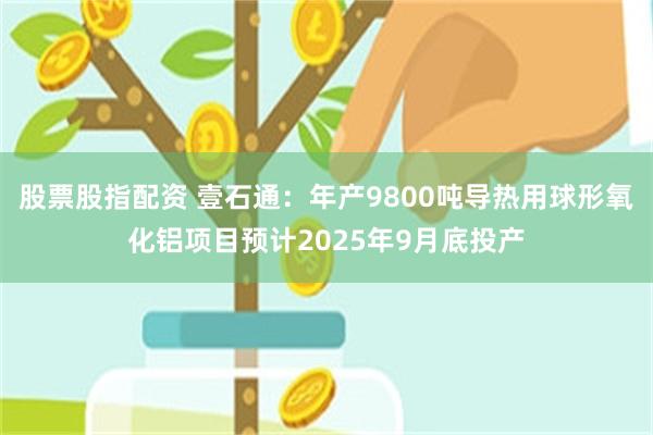 股票股指配资 壹石通：年产9800吨导热用球形氧化铝项目预计2025年9月底投产