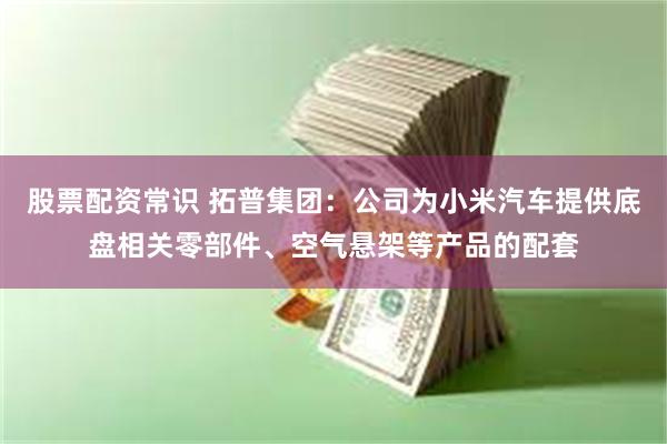 股票配资常识 拓普集团：公司为小米汽车提供底盘相关零部件、空气悬架等产品的配套