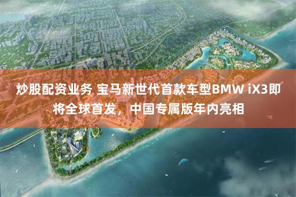 炒股配资业务 宝马新世代首款车型BMW iX3即将全球首发，中国专属版年内亮相