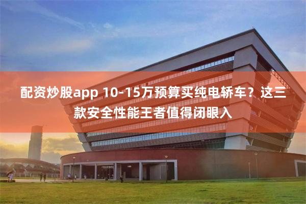 配资炒股app 10-15万预算买纯电轿车？这三款安全性能王者值得闭眼入