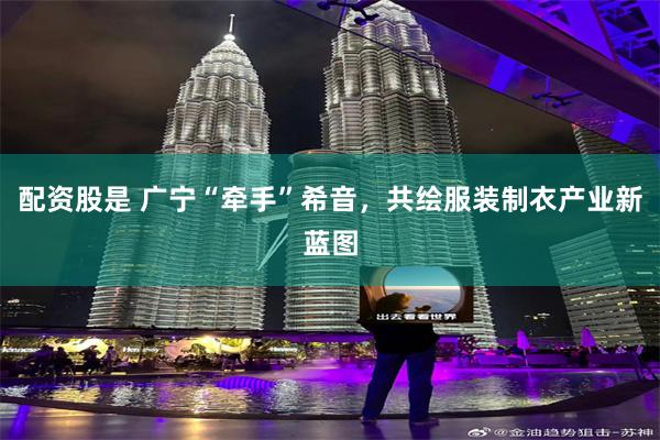 配资股是 广宁“牵手”希音，共绘服装制衣产业新蓝图