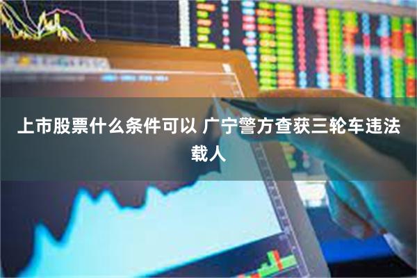上市股票什么条件可以 广宁警方查获三轮车违法载人