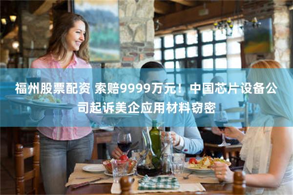 福州股票配资 索赔9999万元！中国芯片设备公司起诉美企应用材料窃密
