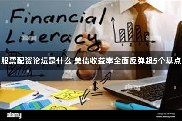 股票配资论坛是什么 美债收益率全面反弹超5个基点
