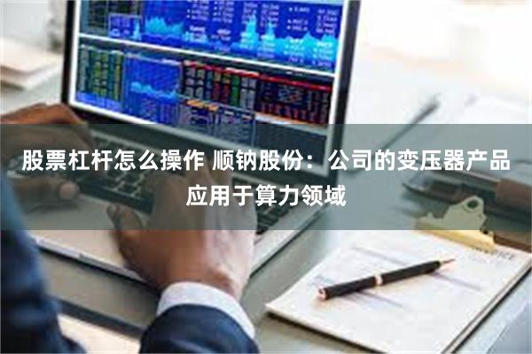 股票杠杆怎么操作 顺钠股份：公司的变压器产品应用于算力领域