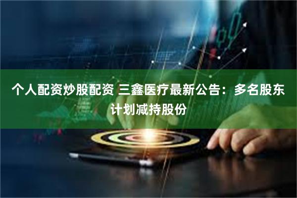 个人配资炒股配资 三鑫医疗最新公告：多名股东计划减持股份