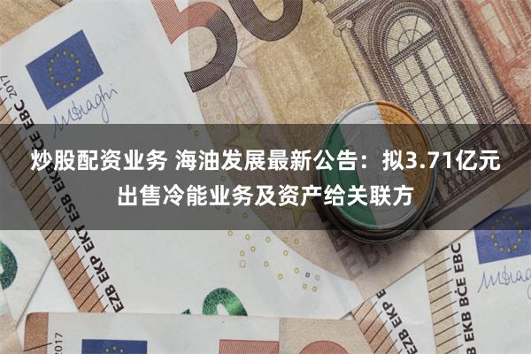 炒股配资业务 海油发展最新公告：拟3.71亿元出售冷能业务及资产给关联方