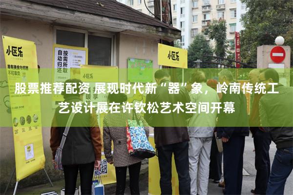 股票推荐配资 展现时代新“器”象，岭南传统工艺设计展在许钦松艺术空间开幕