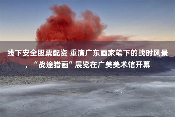 线下安全股票配资 重演广东画家笔下的战时风景,“战途猎画”展览在广美美术馆开幕