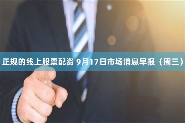 正规的线上股票配资 9月17日市场消息早报（周三）