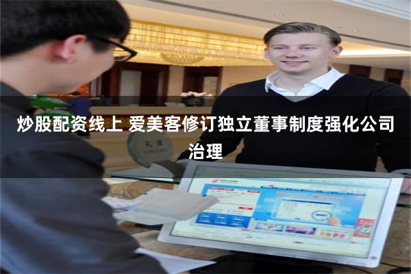 炒股配资线上 爱美客修订独立董事制度强化公司治理