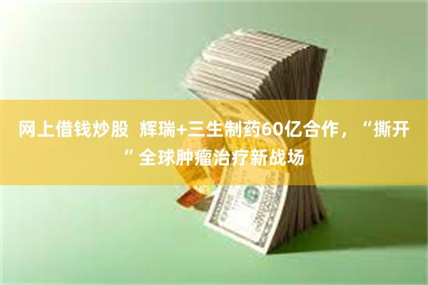 网上借钱炒股  辉瑞+三生制药60亿合作，“撕开”全球肿瘤治疗新战场