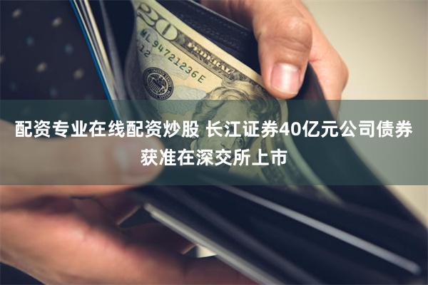 配资专业在线配资炒股 长江证券40亿元公司债券获准在深交所上市