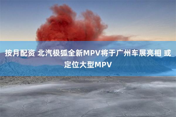按月配资 北汽极狐全新MPV将于广州车展亮相 或定位大型MPV