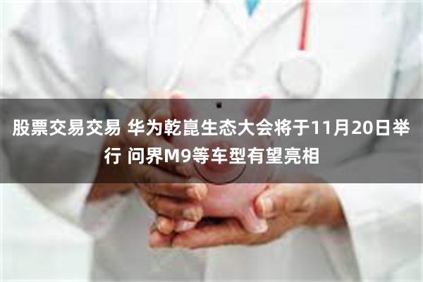 股票交易交易 华为乾崑生态大会将于11月20日举行 问界M9等车型有望亮相