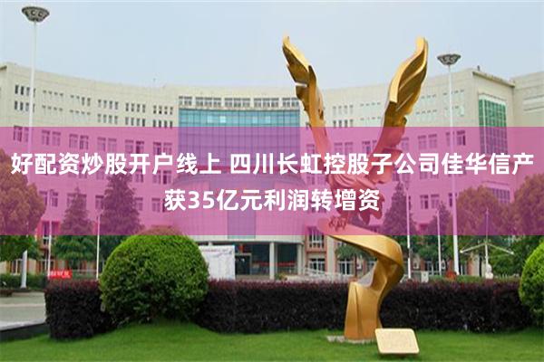 好配资炒股开户线上 四川长虹控股子公司佳华信产获35亿元利润转增资