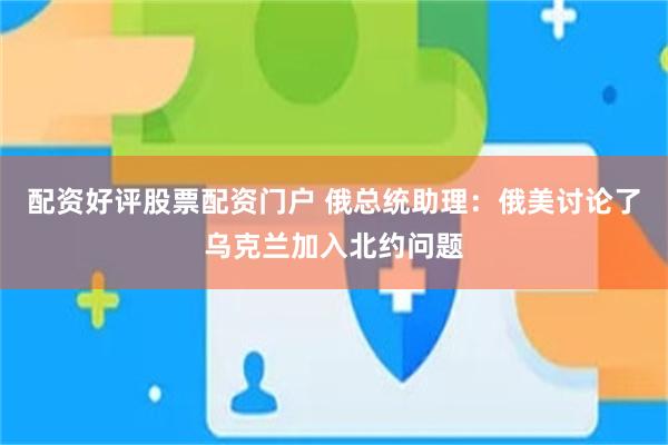 配资好评股票配资门户 俄总统助理：俄美讨论了乌克兰加入北约问题