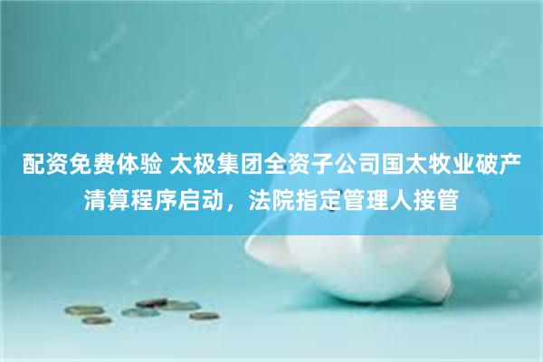 配资免费体验 太极集团全资子公司国太牧业破产清算程序启动，法院指定管理人接管