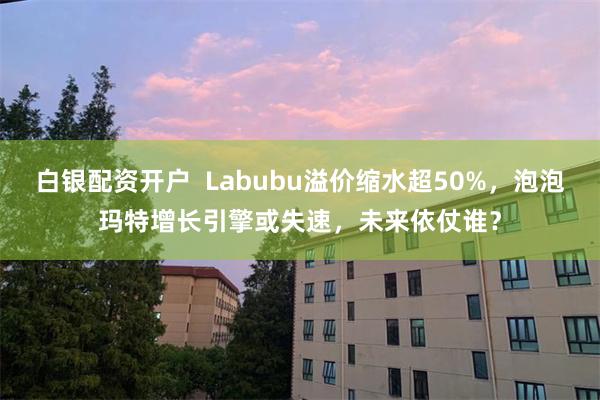 白银配资开户  Labubu溢价缩水超50%，泡泡玛特增长引擎或失速，未来依仗谁？