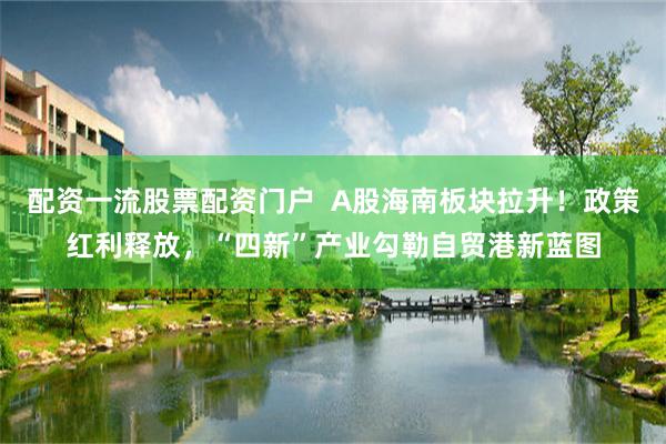 配资一流股票配资门户  A股海南板块拉升！政策红利释放，“四新”产业勾勒自贸港新蓝图