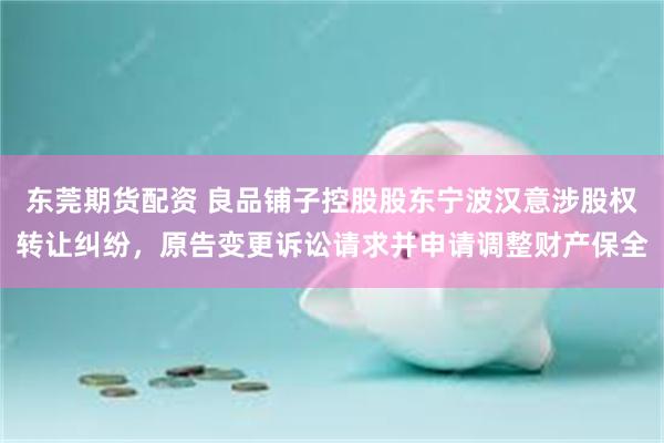 东莞期货配资 良品铺子控股股东宁波汉意涉股权转让纠纷，原告变更诉讼请求并申请调整财产保全