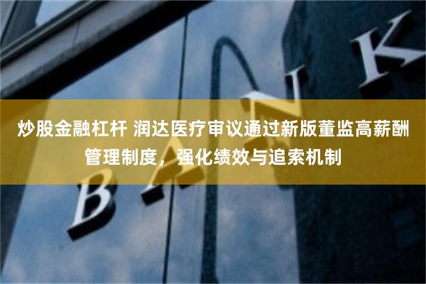 炒股金融杠杆 润达医疗审议通过新版董监高薪酬管理制度，强化绩效与追索机制