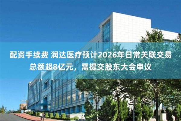配资手续费 润达医疗预计2026年日常关联交易总额超8亿元，需提交股东大会审议