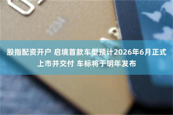 股指配资开户 启境首款车型预计2026年6月正式上市并交付 车标将于明年发布