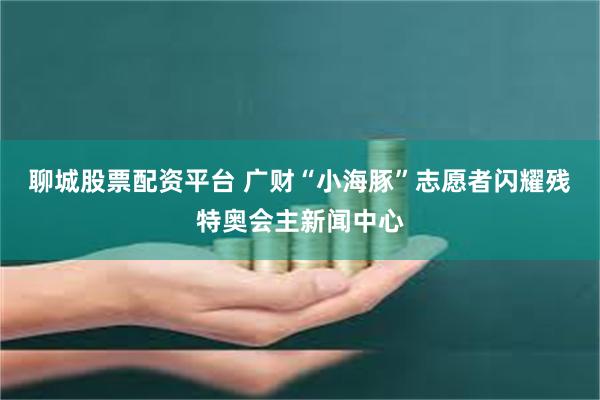 聊城股票配资平台 广财“小海豚”志愿者闪耀残特奥会主新闻中心