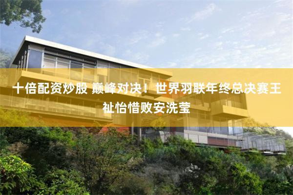 十倍配资炒股 巅峰对决！世界羽联年终总决赛王祉怡惜败安洗莹